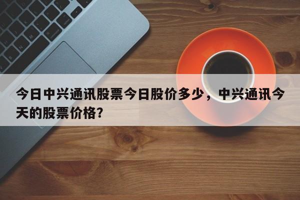 今日中兴通讯股票今日股价多少,中兴通讯今天的股票价格?