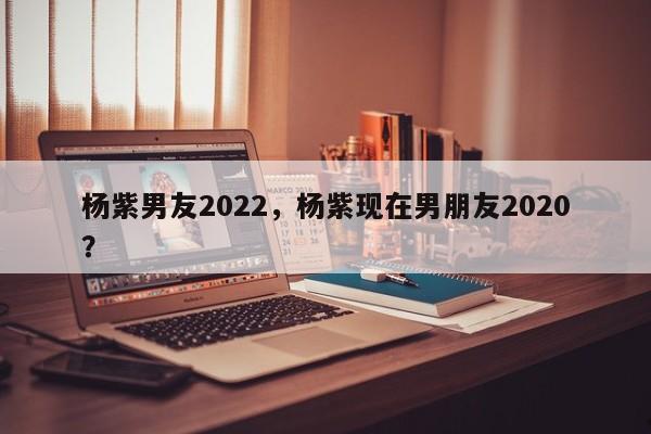 杨紫男友2022,杨紫现在男朋友2020?