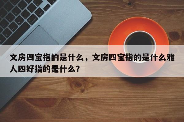 文房四宝指的是什么,文房四宝指的是什么雅人四好指的是什么?
