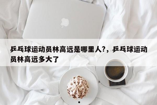 乒乓球运动员林高远是哪里人?,乒乓球运动员林高远多大了