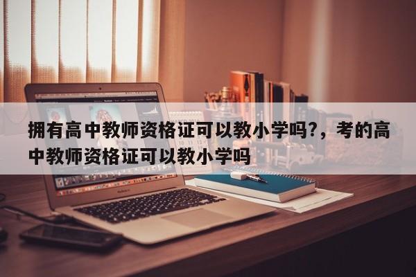 拥有高中教师资格证可以教小学吗?,考的高中教师资格证可以教小学吗
