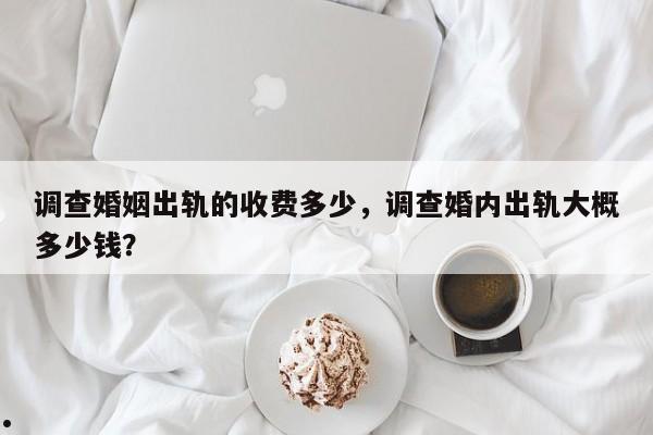 调查婚姻出轨的收费多少,调查婚内出轨大概多少钱?
