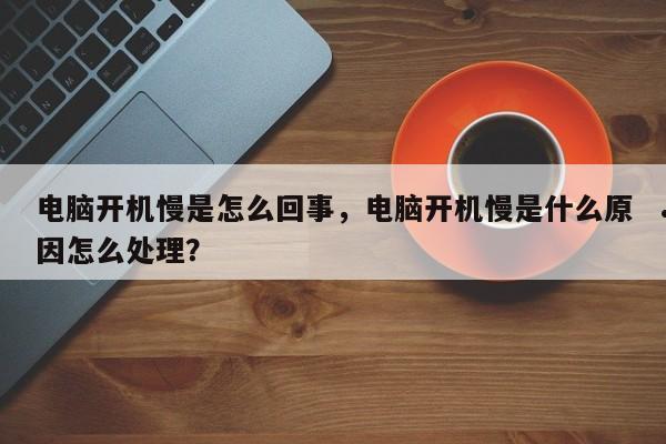 电脑开机慢是怎么回事,电脑开机慢是什么原因怎么处理?
