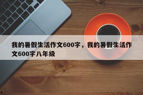我的暑假生活作文600字,我的暑假生活作文600字八年级