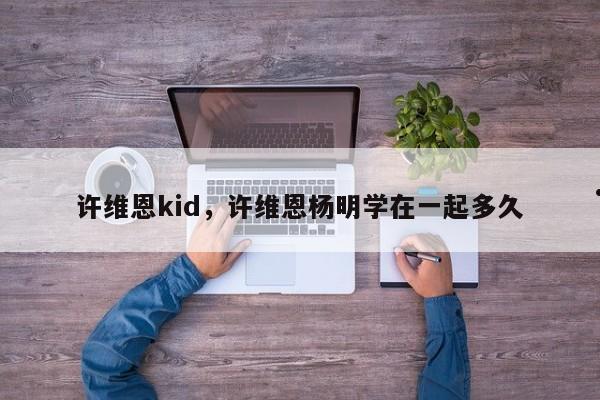 许维恩kid,许维恩杨明学在一起多久