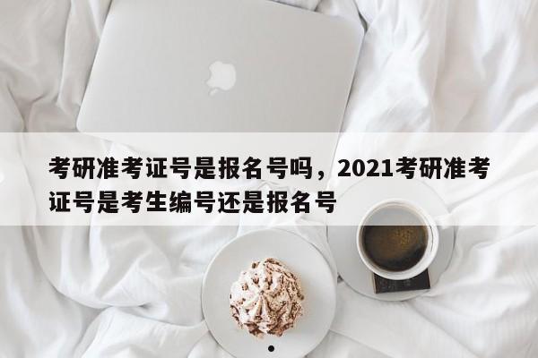 考研准考证号是报名号吗,2021考研准考证号是考生编号还是报名号