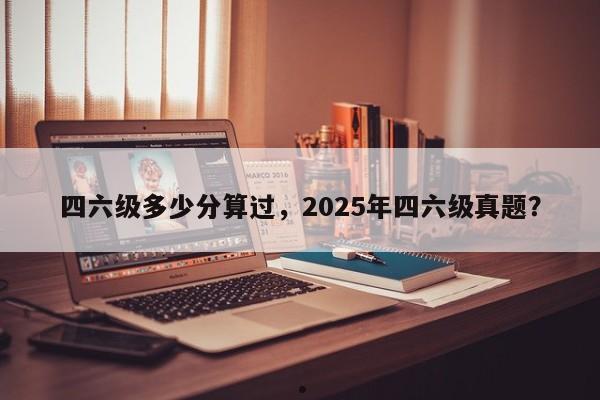 四六级多少分算过,2025年四六级真题?