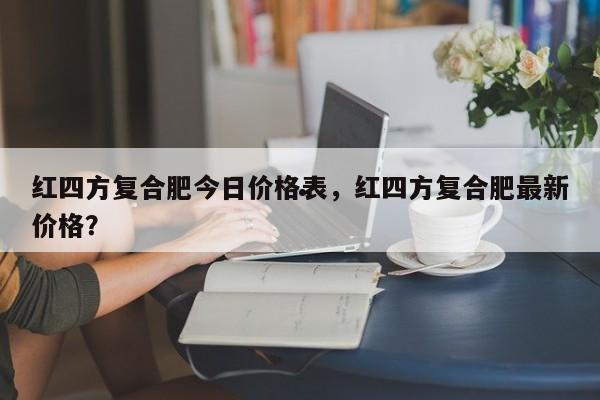 红四方复合肥今日价格表,红四方复合肥最新价格?