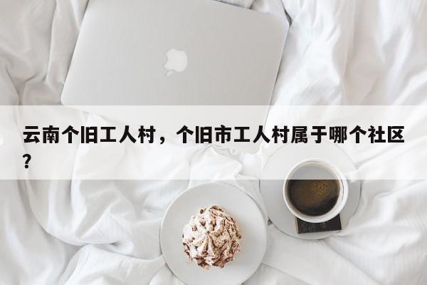 云南个旧工人村,个旧市工人村属于哪个社区?