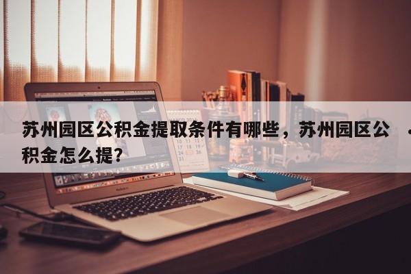 苏州园区公积金提取条件有哪些,苏州园区公积金怎么提?