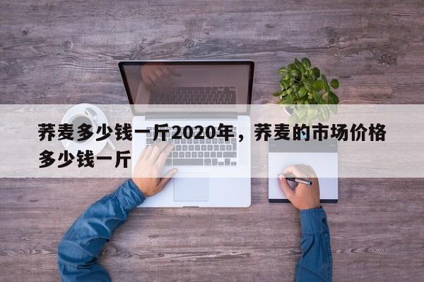 荞麦多少钱一斤2020年,荞麦的市场价格多少钱一斤