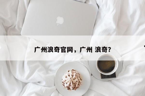 广州浪奇官网,广州 浪奇?