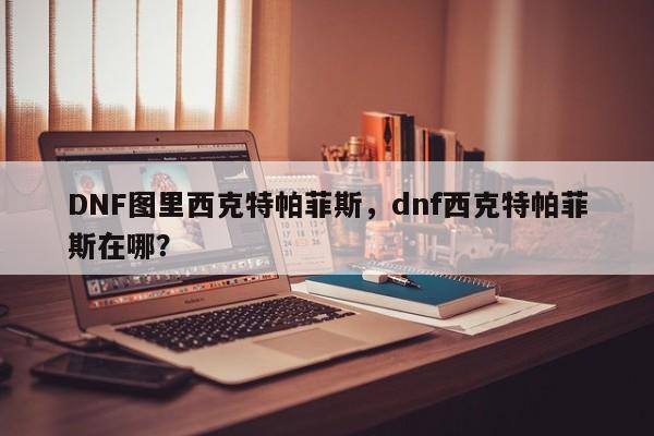 DNF图里西克特帕菲斯,dnf西克特帕菲斯在哪?