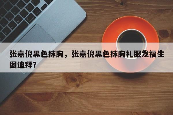 张嘉倪黑色抹胸,张嘉倪黑色抹胸礼服发福生图迪拜?