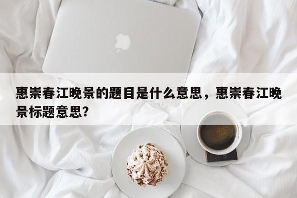 惠崇春江晚景的题目是什么意思,惠崇春江晚景标题意思?
