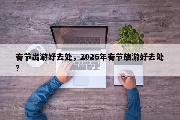 春节出游好去处,2026年春节旅游好去处?