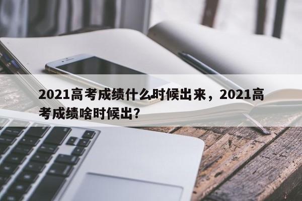 2021高考成绩什么时候出来,2021高考成绩啥时候出?