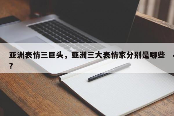 亚洲表情三巨头,亚洲三大表情家分别是哪些?