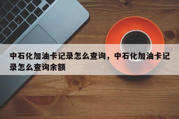 中石化加油卡记录怎么查询,中石化加油卡记录怎么查询余额