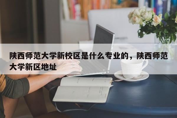 陕西师范大学新校区是什么专业的,陕西师范大学新区地址