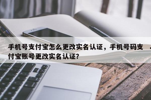手机号支付宝怎么更改实名认证,手机号码支付宝账号更改实名认证?