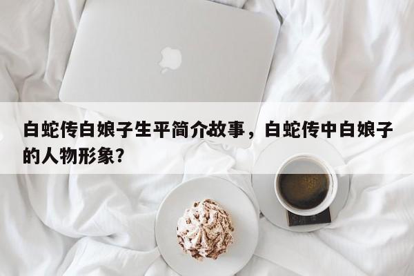 白蛇传白娘子生平简介故事,白蛇传中白娘子的人物形象?