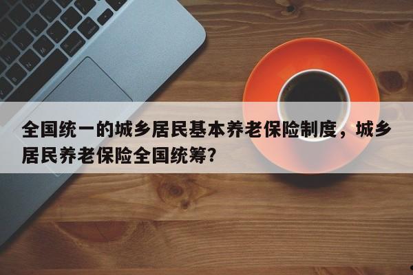 全国统一的城乡居民基本养老保险制度,城乡居民养老保险全国统筹?