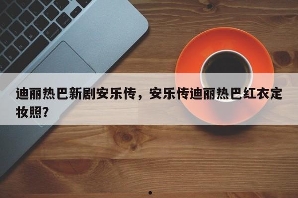 迪丽热巴新剧安乐传,安乐传迪丽热巴红衣定妆照?