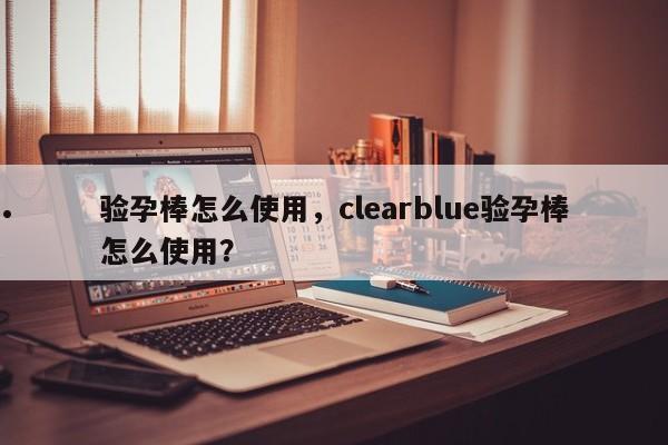 验孕棒怎么使用,clearblue验孕棒怎么使用?