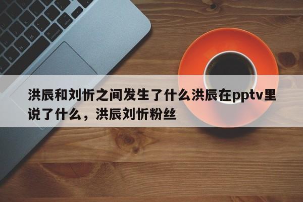 洪辰和刘忻之间发生了什么洪辰在pptv里说了什么,洪辰刘忻粉丝