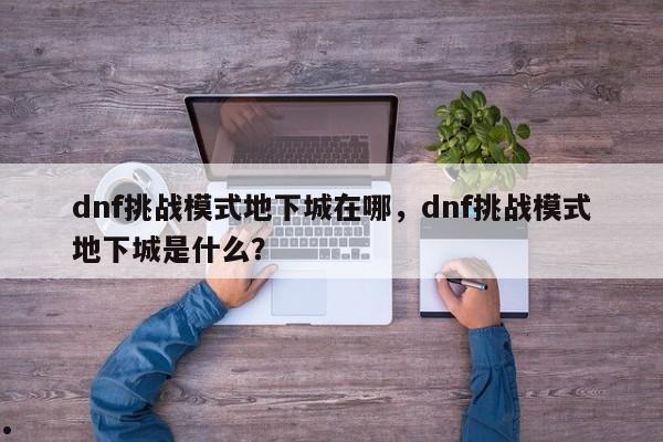 dnf挑战模式地下城在哪,dnf挑战模式地下城是什么?
