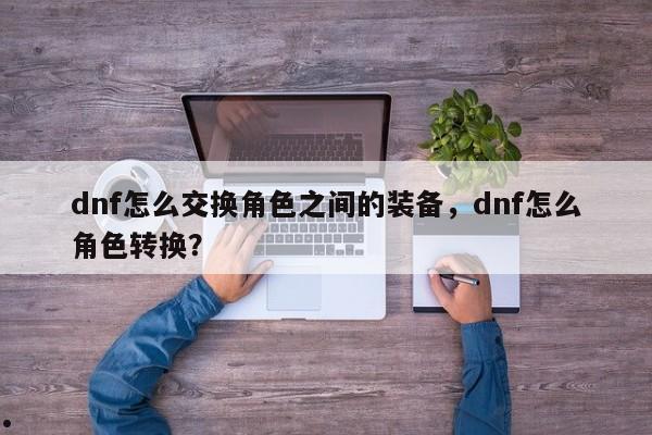 dnf怎么交换角色之间的装备,dnf怎么角色转换?