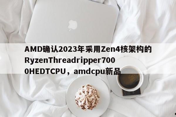 AMD确认2023年采用Zen4核架构的RyzenThreadripper7000HEDTCPU,amdcpu新品