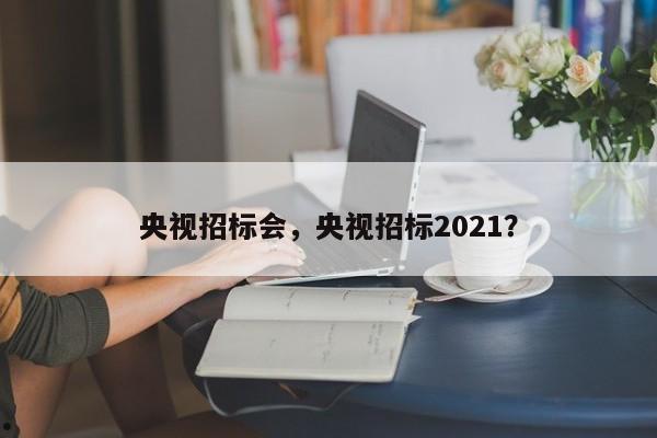 央视招标会,央视招标2021?