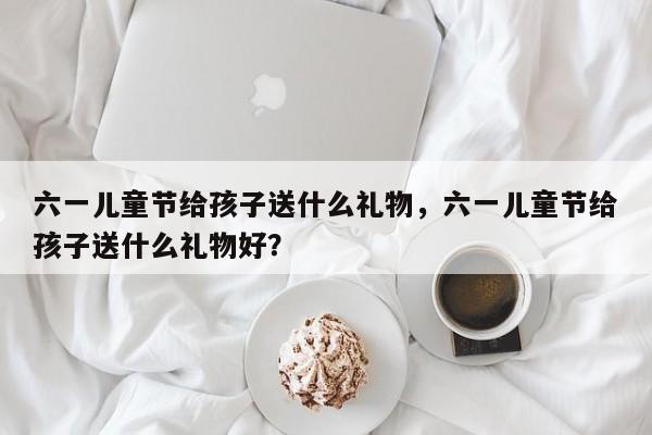 六一儿童节给孩子送什么礼物,六一儿童节给孩子送什么礼物好?