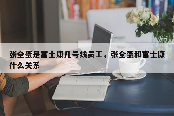 张全蛋是富士康几号线员工,张全蛋和富士康什么关系
