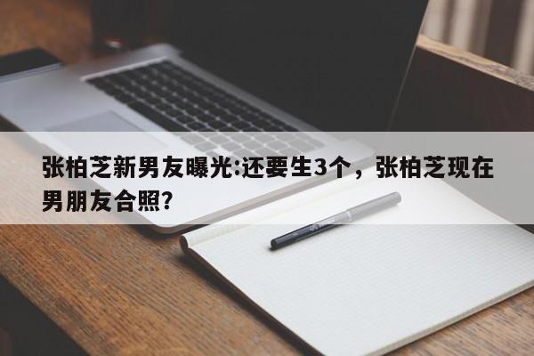 张柏芝新男友曝光:还要生3个,张柏芝现在男朋友合照?