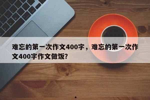 难忘的第一次作文400字,难忘的第一次作文400字作文做饭?