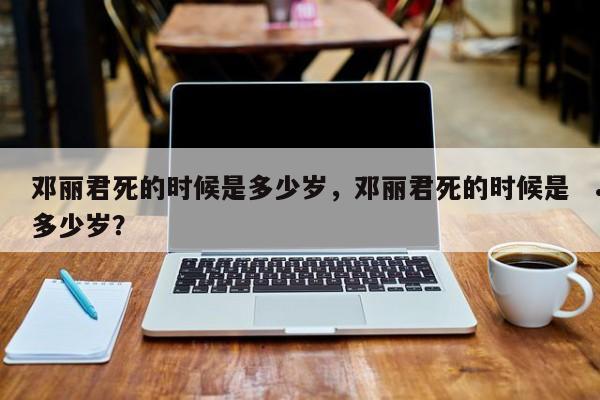 邓丽君死的时候是多少岁,邓丽君死的时候是多少岁?