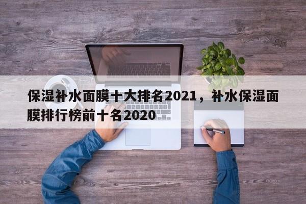 保湿补水面膜十大排名2021,补水保湿面膜排行榜前十名2020