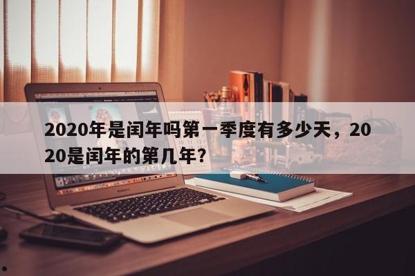 2020年是闰年吗第一季度有多少天,2020是闰年的第几年?
