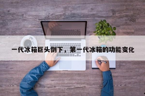 一代冰箱巨头倒下,第一代冰箱的功能变化