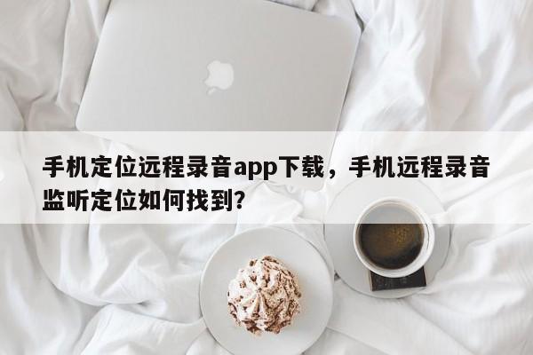 手机定位远程录音app下载,手机远程录音监听定位如何找到?