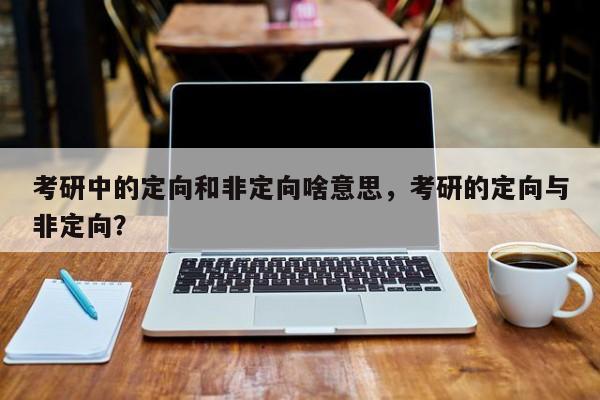 考研中的定向和非定向啥意思,考研的定向与非定向?
