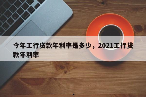 今年工行贷款年利率是多少,2021工行贷款年利率