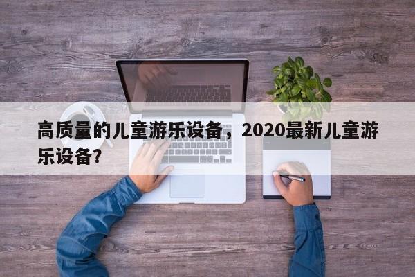 高质量的儿童游乐设备,2020最新儿童游乐设备?