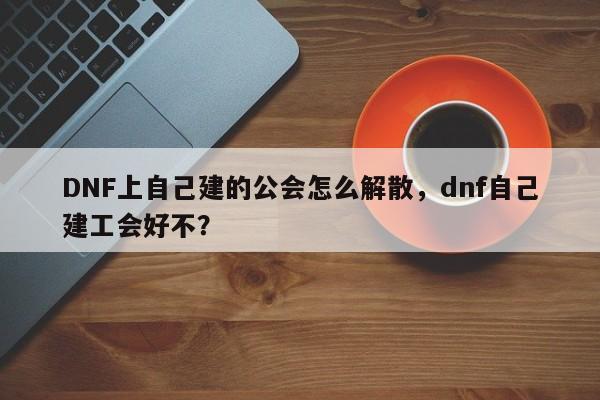 DNF上自己建的公会怎么解散,dnf自己建工会好不?