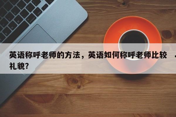 英语称呼老师的方法,英语如何称呼老师比较礼貌?
