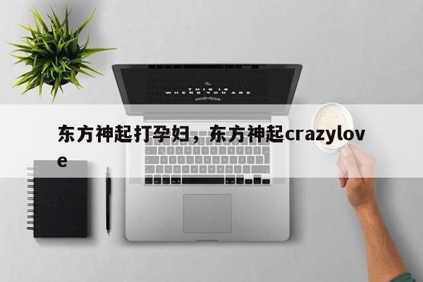 东方神起打孕妇,东方神起crazylove