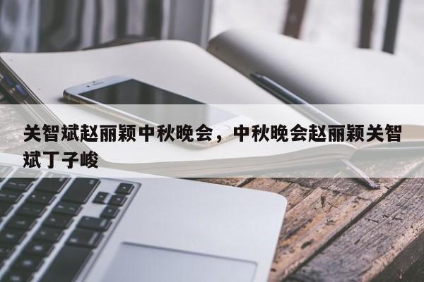 关智斌赵丽颖中秋晚会,中秋晚会赵丽颖关智斌丁子峻